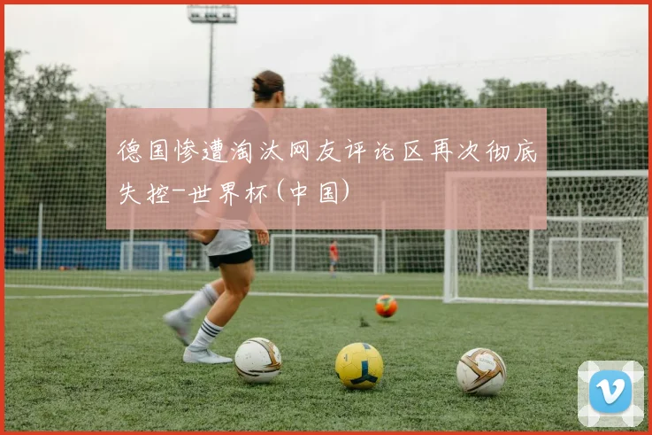 德国惨遭淘汰网友评论区再次彻底失控-世界杯(中国)