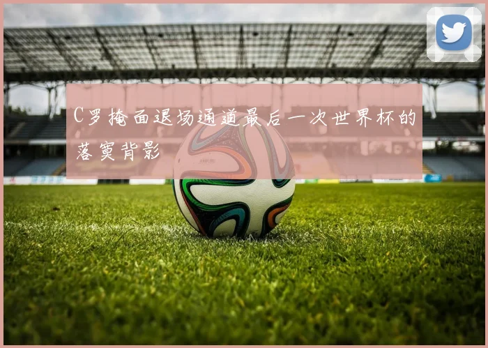 C罗掩面退场通道最后一次世界杯的落寞背影
