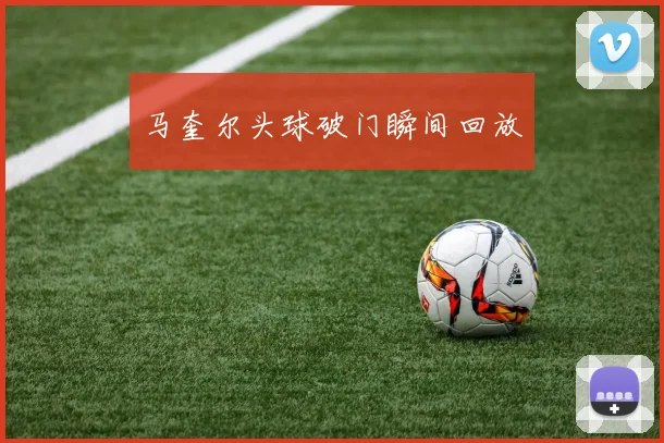 马奎尔头球破门瞬间回放