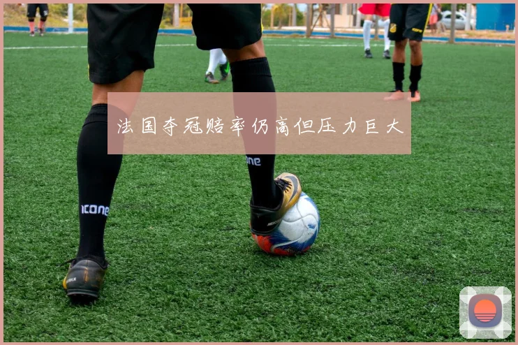法国夺冠赔率仍高但压力巨大