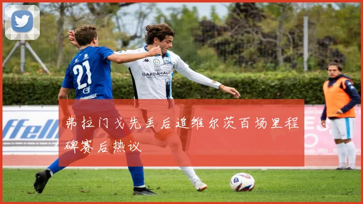 弗拉门戈先丢后追维尔茨百场里程碑赛后热议