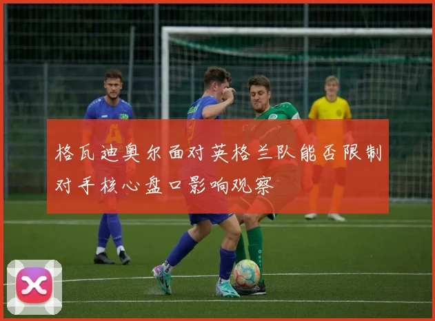格瓦迪奥尔面对英格兰队能否限制对手核心盘口影响观察