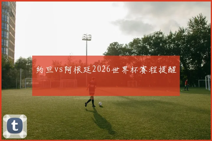 约旦vs阿根廷2026世界杯赛程提醒