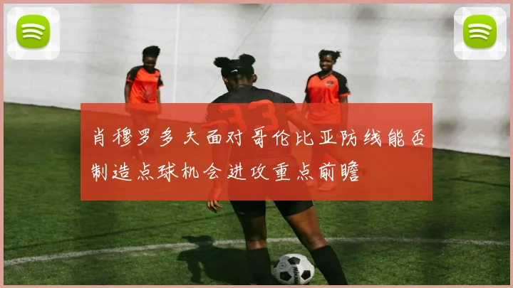 肖穆罗多夫面对哥伦比亚防线能否制造点球机会进攻重点前瞻
