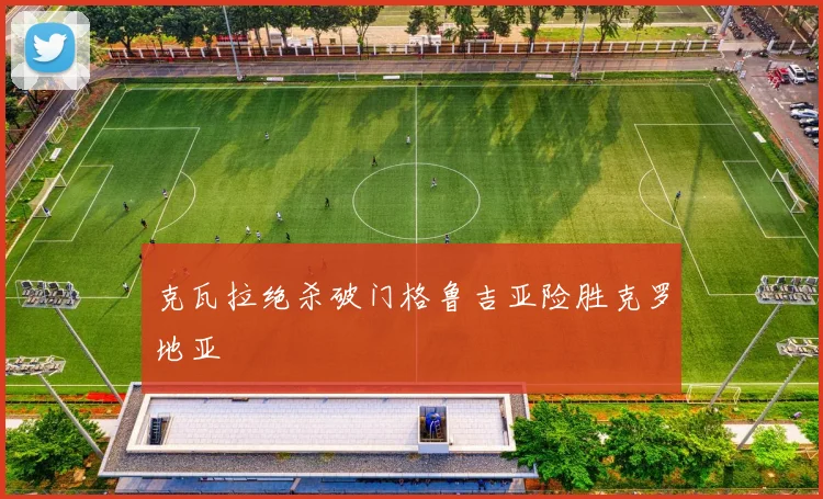 克瓦拉绝杀破门格鲁吉亚险胜克罗地亚