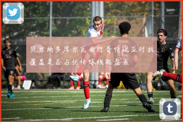 贝尔纳多席尔瓦面对哥伦比亚对抗覆盖是否占优传球线路盘点