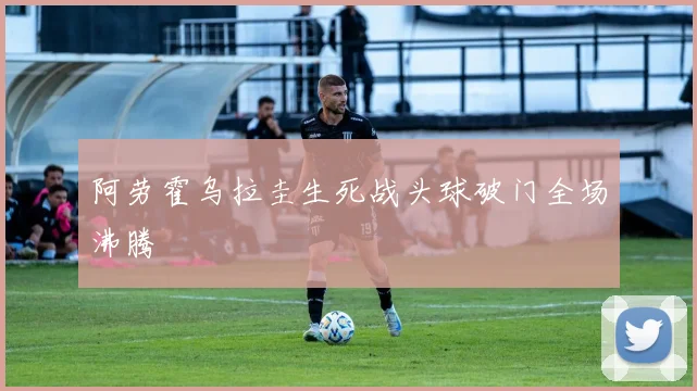 阿劳霍乌拉圭生死战头球破门全场沸腾