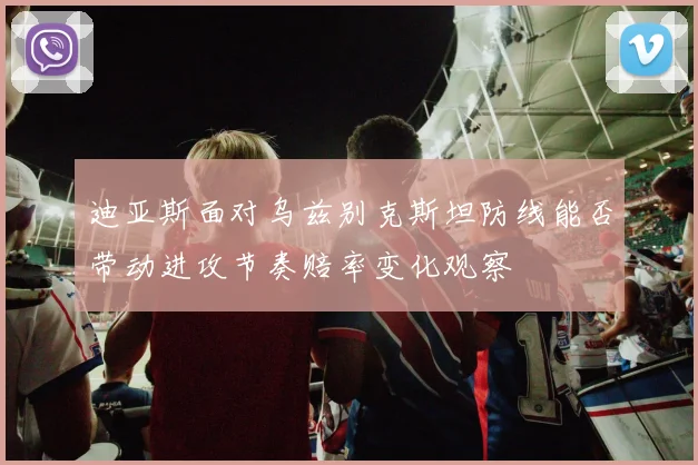 迪亚斯面对乌兹别克斯坦防线能否带动进攻节奏赔率变化观察