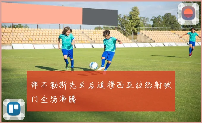 那不勒斯先丢后追穆西亚拉怒射破门全场沸腾