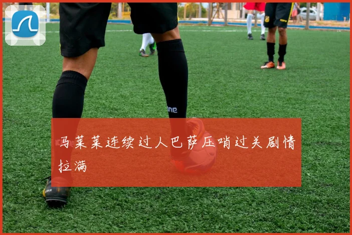马莱莱连续过人巴萨压哨过关剧情拉满
