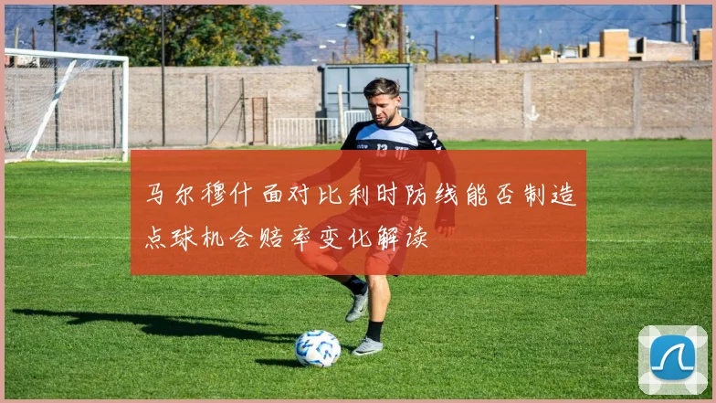 马尔穆什面对比利时防线能否制造点球机会赔率变化解读