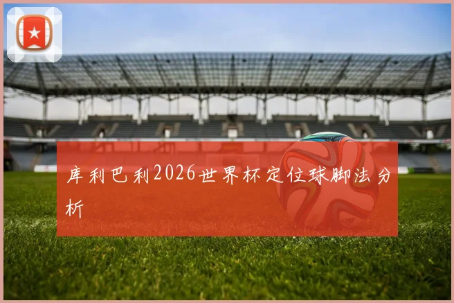 库利巴利2026世界杯定位球脚法分析