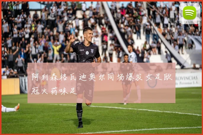 阿利森格瓦迪奥尔同场爆发女足欧冠火药味足