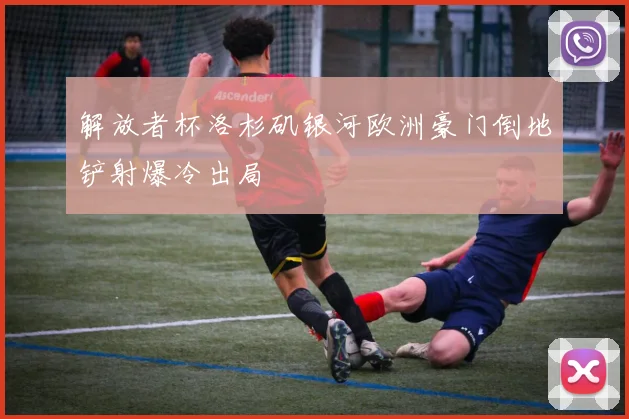 解放者杯洛杉矶银河欧洲豪门倒地铲射爆冷出局