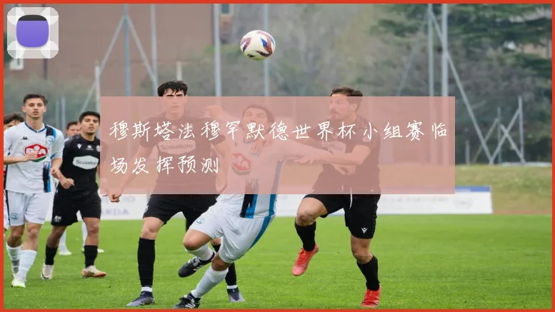 穆斯塔法穆罕默德世界杯小组赛临场发挥预测