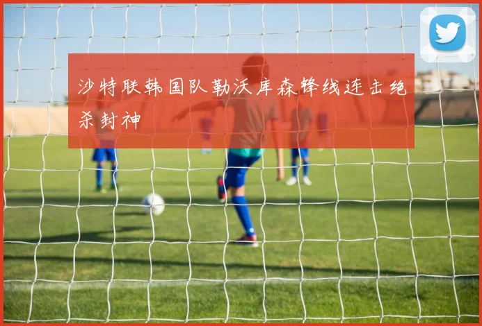 沙特联韩国队勒沃库森锋线连击绝杀封神