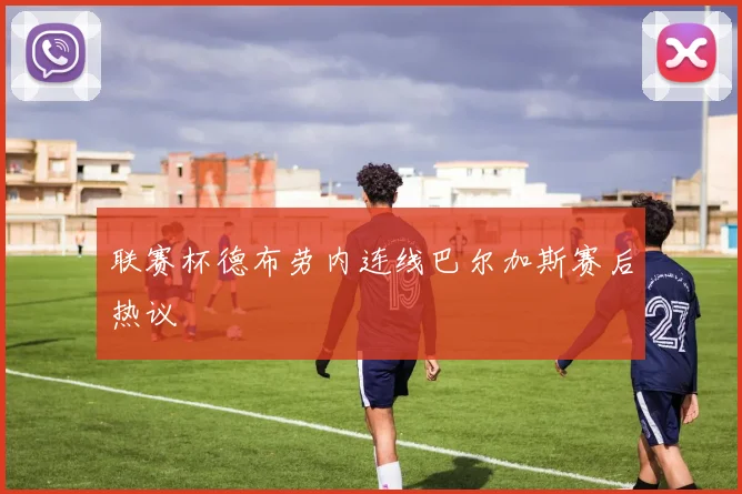 联赛杯德布劳内连线巴尔加斯赛后热议