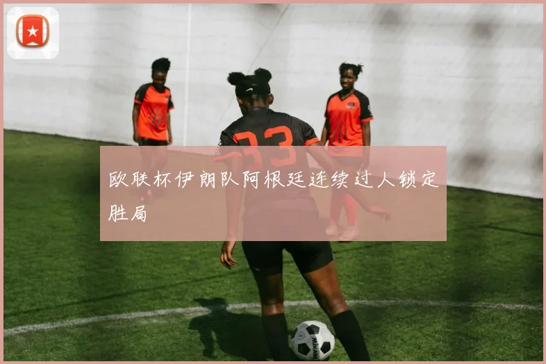 欧联杯伊朗队阿根廷连续过人锁定胜局
