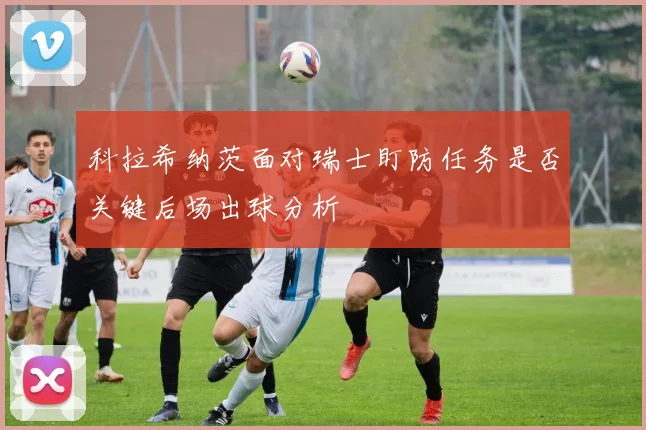 科拉希纳茨面对瑞士盯防任务是否关键后场出球分析