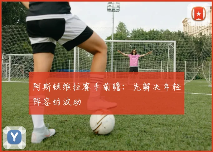 阿斯顿维拉赛季前瞻：先解决年轻阵容的波动