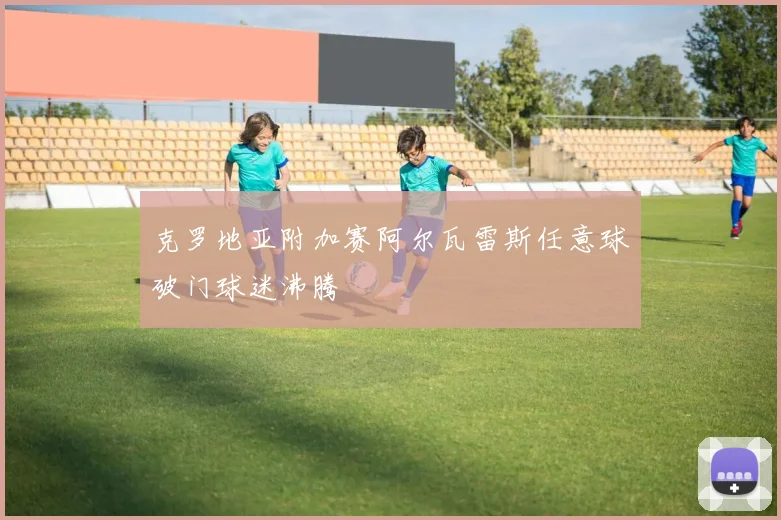 克罗地亚附加赛阿尔瓦雷斯任意球破门球迷沸腾