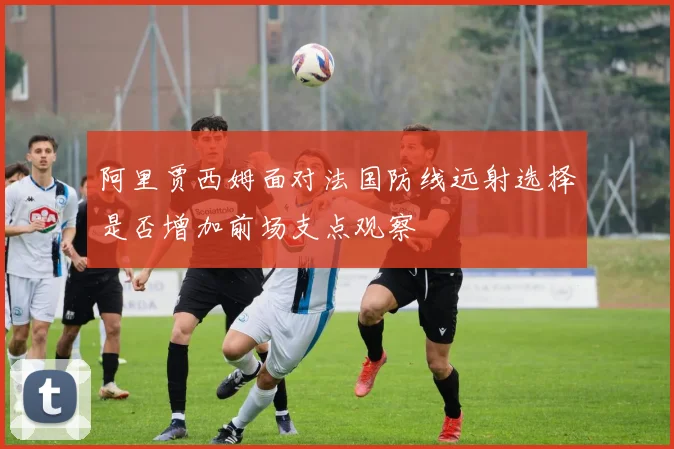 阿里贾西姆面对法国防线远射选择是否增加前场支点观察