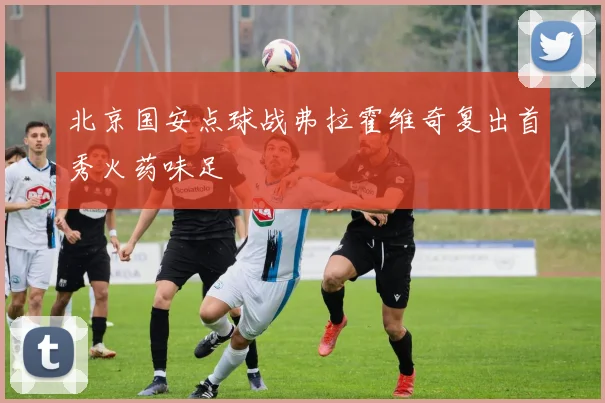 北京国安点球战弗拉霍维奇复出首秀火药味足