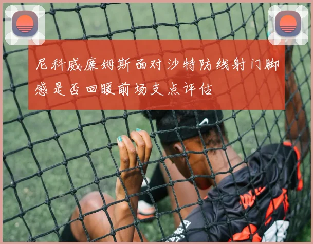 尼科威廉姆斯面对沙特防线射门脚感是否回暖前场支点评估