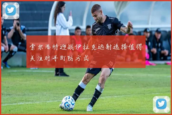 索尔洛特迎战伊拉克远射选择值得关注对手盯防方式