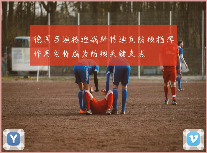 德国吕迪格迎战科特迪瓦防线指挥作用或将成为防线关键支点