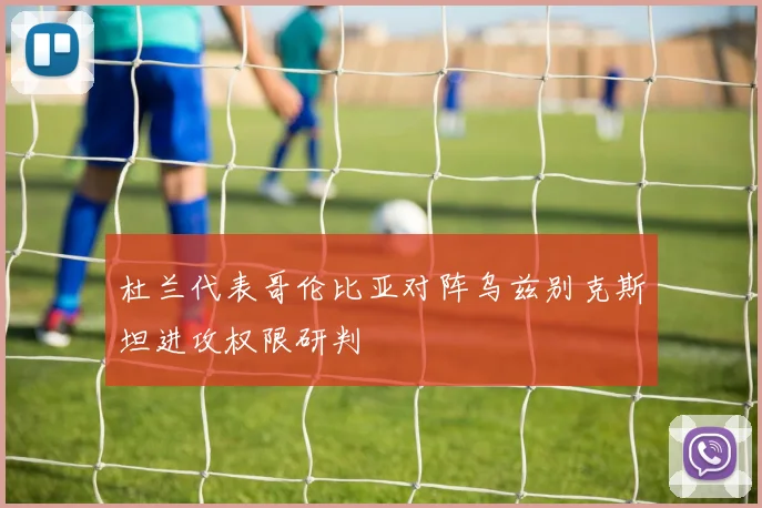 杜兰代表哥伦比亚对阵乌兹别克斯坦进攻权限研判