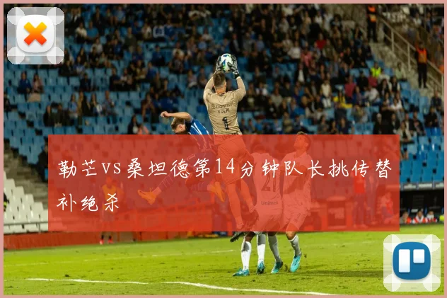 勒芒vs桑坦德第14分钟队长挑传替补绝杀