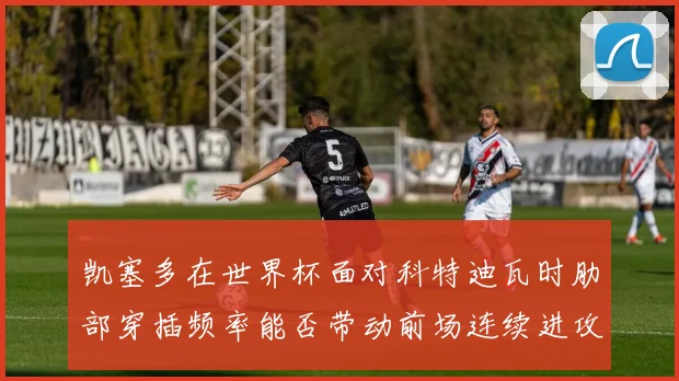 凯塞多在世界杯面对科特迪瓦时肋部穿插频率能否带动前场连续进攻