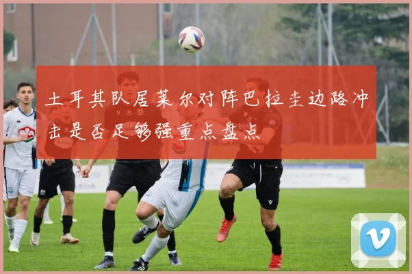 土耳其队居莱尔对阵巴拉圭边路冲击是否足够强重点盘点