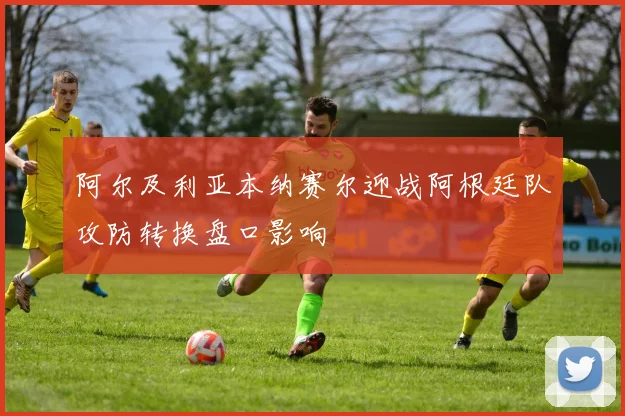 阿尔及利亚本纳赛尔迎战阿根廷队攻防转换盘口影响