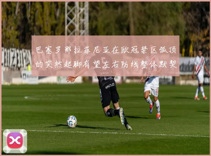 巴塞罗那拉菲尼亚在欧冠禁区弧顶的突然起脚有望左右防线整体默契