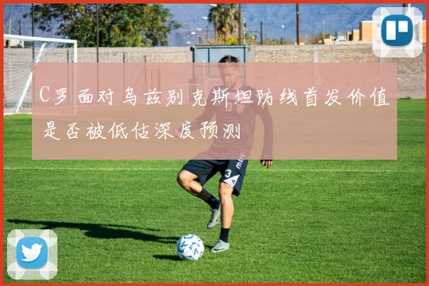 C罗面对乌兹别克斯坦防线首发价值是否被低估深度预测