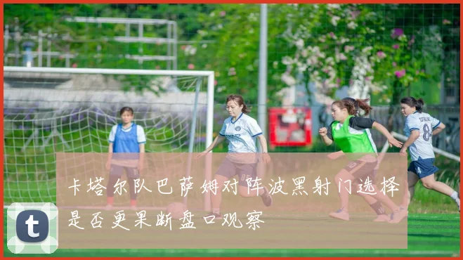 卡塔尔队巴萨姆对阵波黑射门选择是否更果断盘口观察