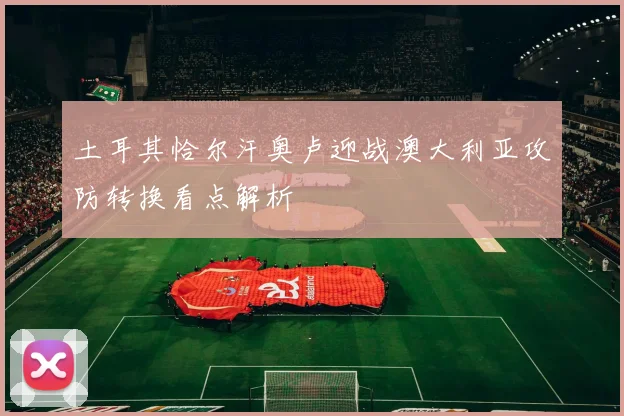 土耳其恰尔汗奥卢迎战澳大利亚攻防转换看点解析