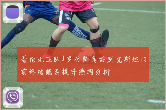 哥伦比亚队J罗对阵乌兹别克斯坦门前终结能否提升热词分析