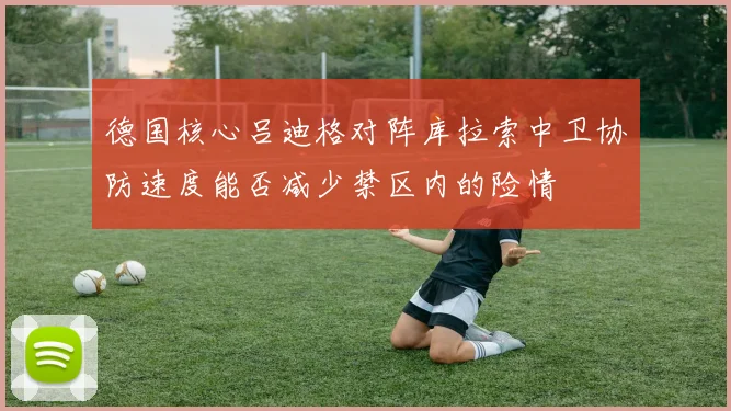 德国核心吕迪格对阵库拉索中卫协防速度能否减少禁区内的险情