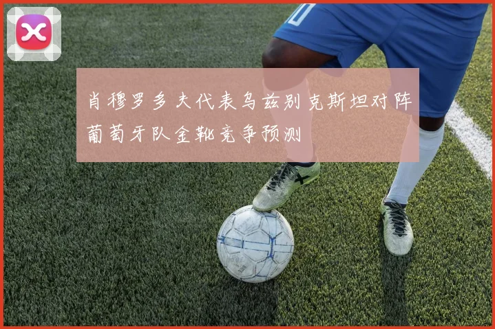 肖穆罗多夫代表乌兹别克斯坦对阵葡萄牙队金靴竞争预测
