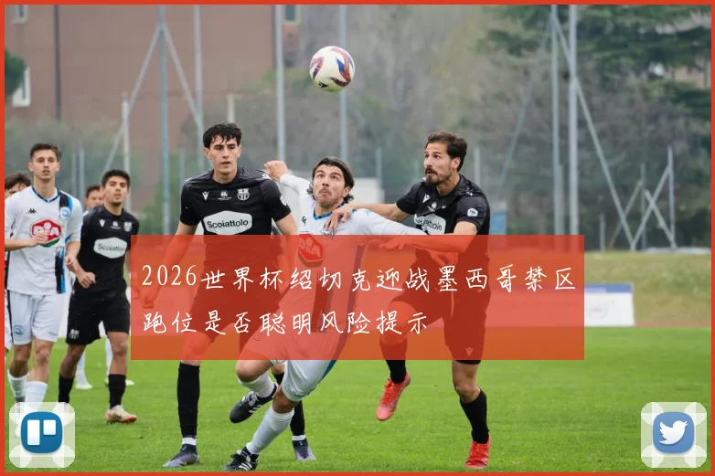 2026世界杯绍切克迎战墨西哥禁区跑位是否聪明风险提示