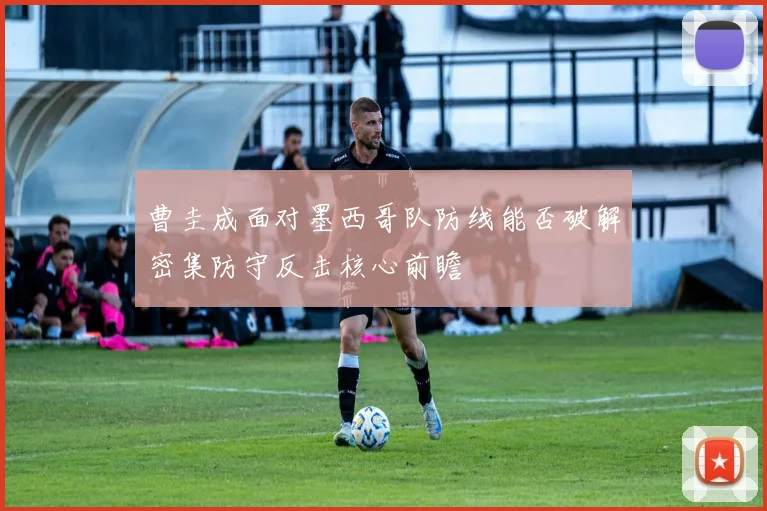 曹圭成面对墨西哥队防线能否破解密集防守反击核心前瞻
