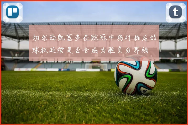 切尔西凯塞多在欧冠中场对抗后的球权延续是否会成为胜负分界线