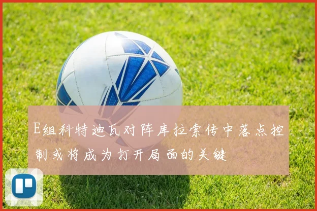 E组科特迪瓦对阵库拉索传中落点控制或将成为打开局面的关键