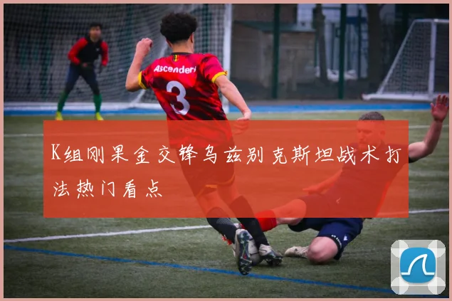 K组刚果金交锋乌兹别克斯坦战术打法热门看点