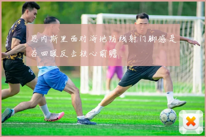 恩内斯里面对海地防线射门脚感是否回暖反击核心前瞻