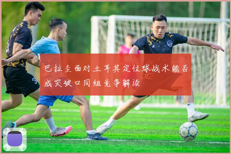 巴拉圭面对土耳其定位球战术能否成突破口同组竞争解读