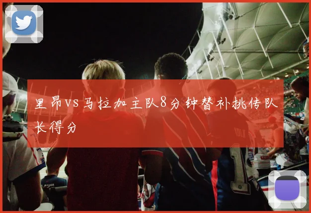 里昂vs马拉加主队8分钟替补挑传队长得分